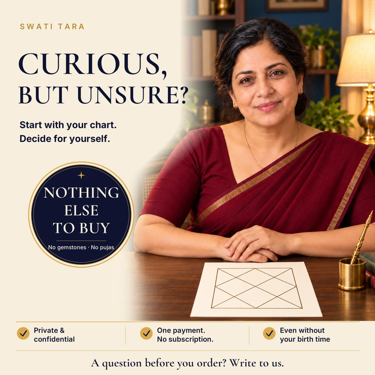 Curious, but unsure? Start with your chart and decide for yourself. Nothing else to buy: no gemstones, no pujas. Private and confidential. One payment, no subscription. Even without your birth time.